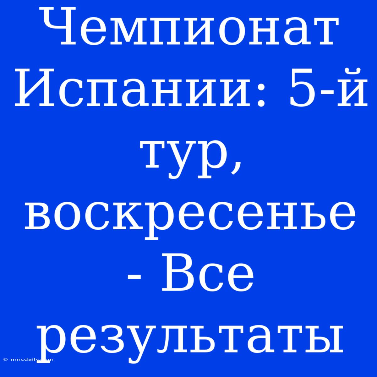 Чемпионат Испании: 5-й Тур, Воскресенье - Все Результаты 