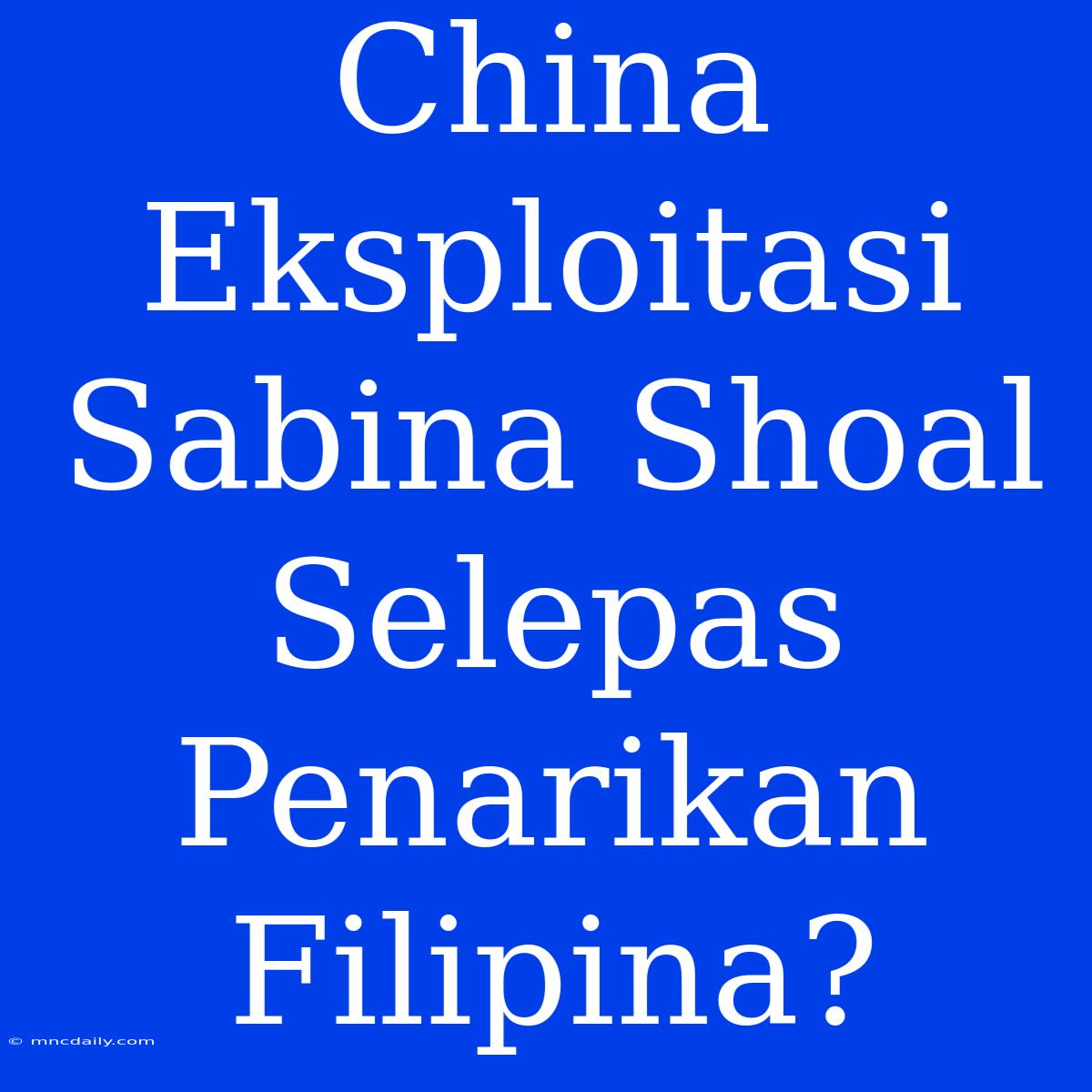 China Eksploitasi Sabina Shoal Selepas Penarikan Filipina?