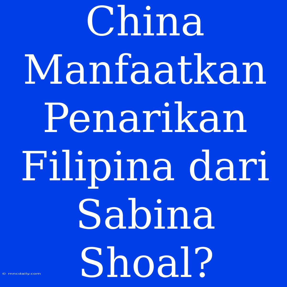 China Manfaatkan Penarikan Filipina Dari Sabina Shoal?