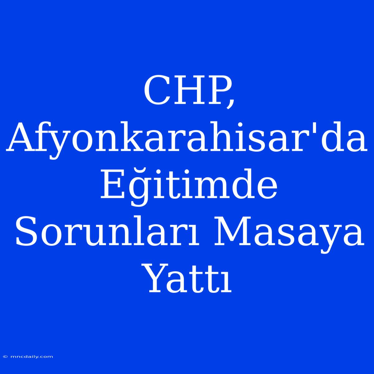 CHP, Afyonkarahisar'da Eğitimde Sorunları Masaya Yattı