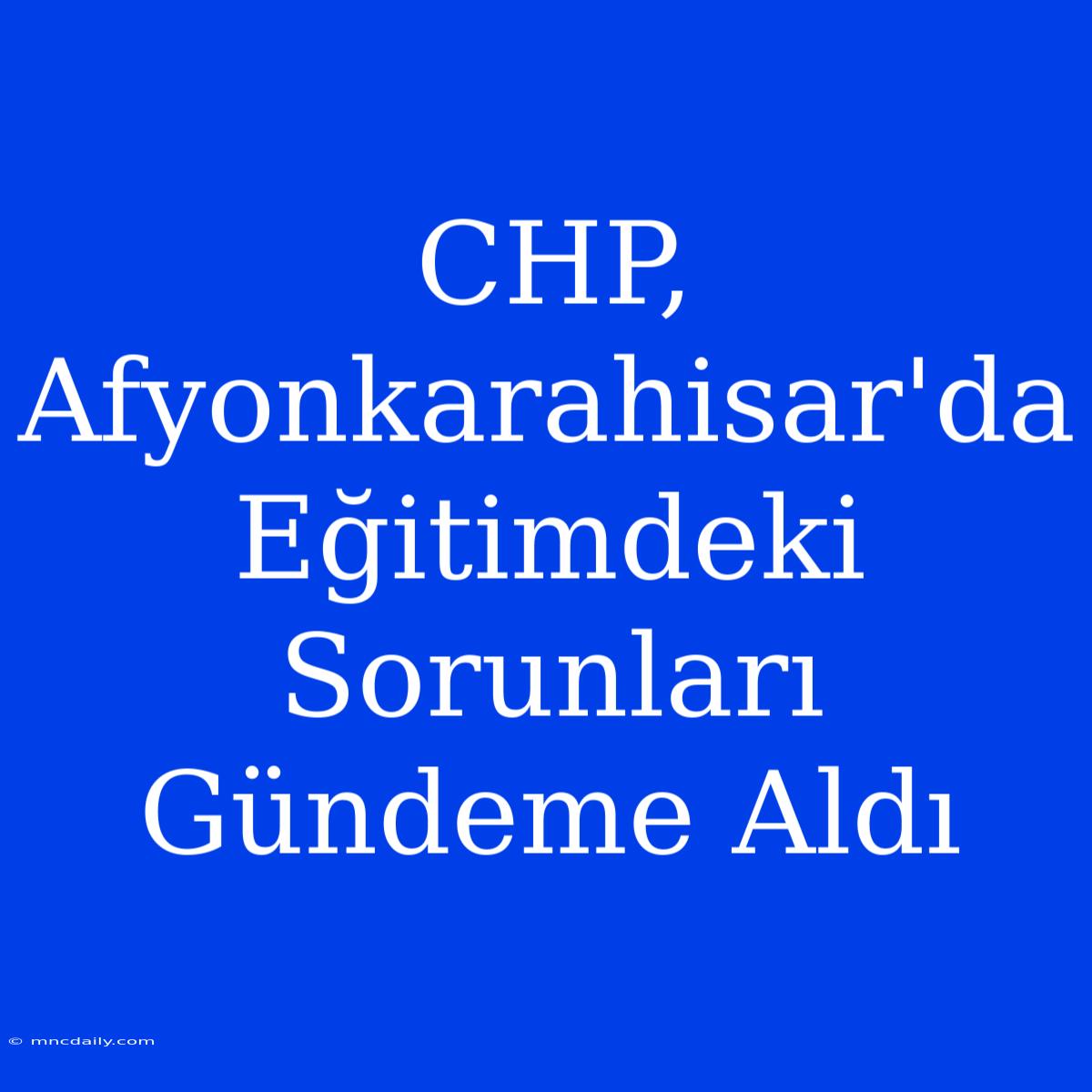 CHP, Afyonkarahisar'da Eğitimdeki Sorunları Gündeme Aldı