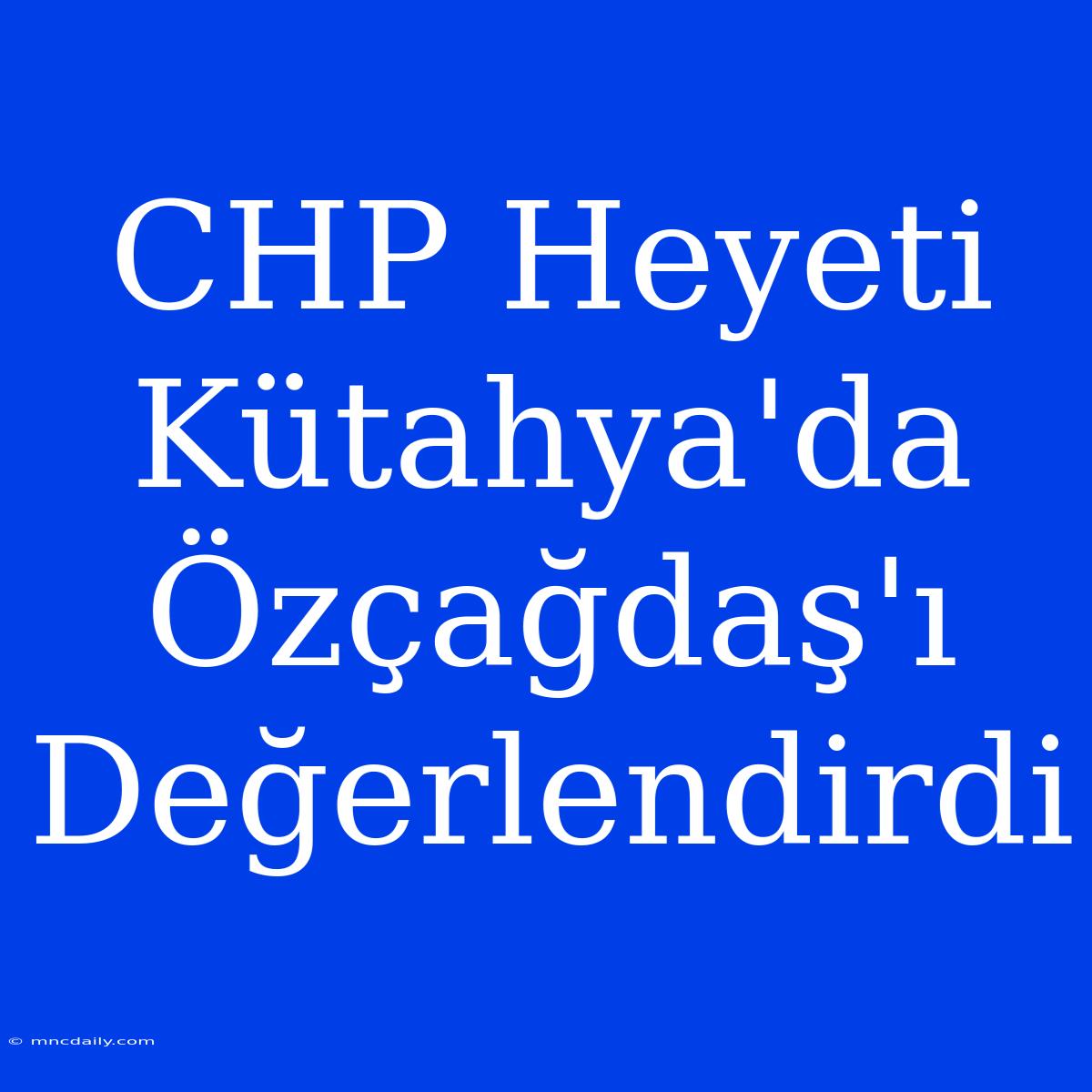 CHP Heyeti Kütahya'da Özçağdaş'ı Değerlendirdi