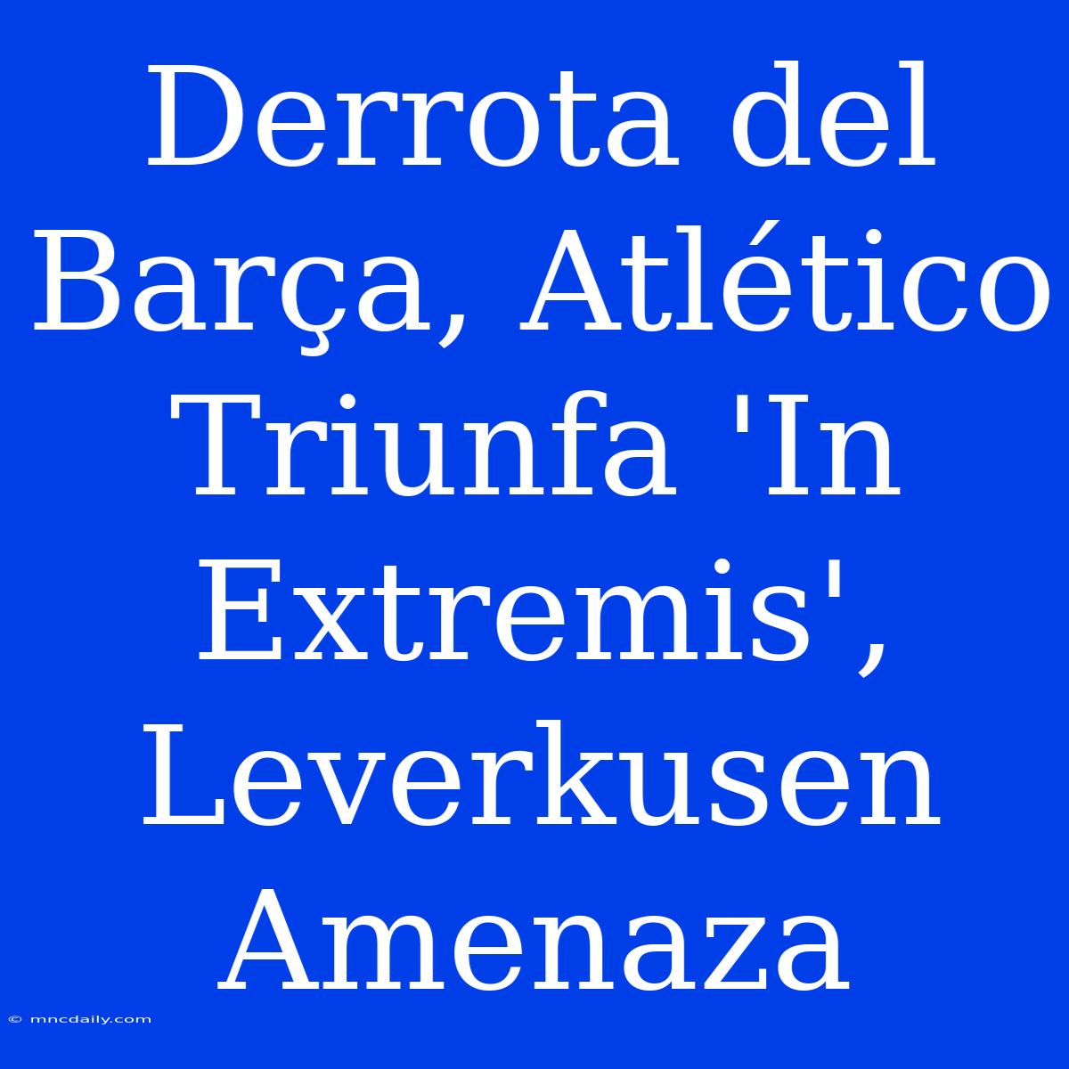 Derrota Del Barça, Atlético Triunfa 'In Extremis', Leverkusen Amenaza