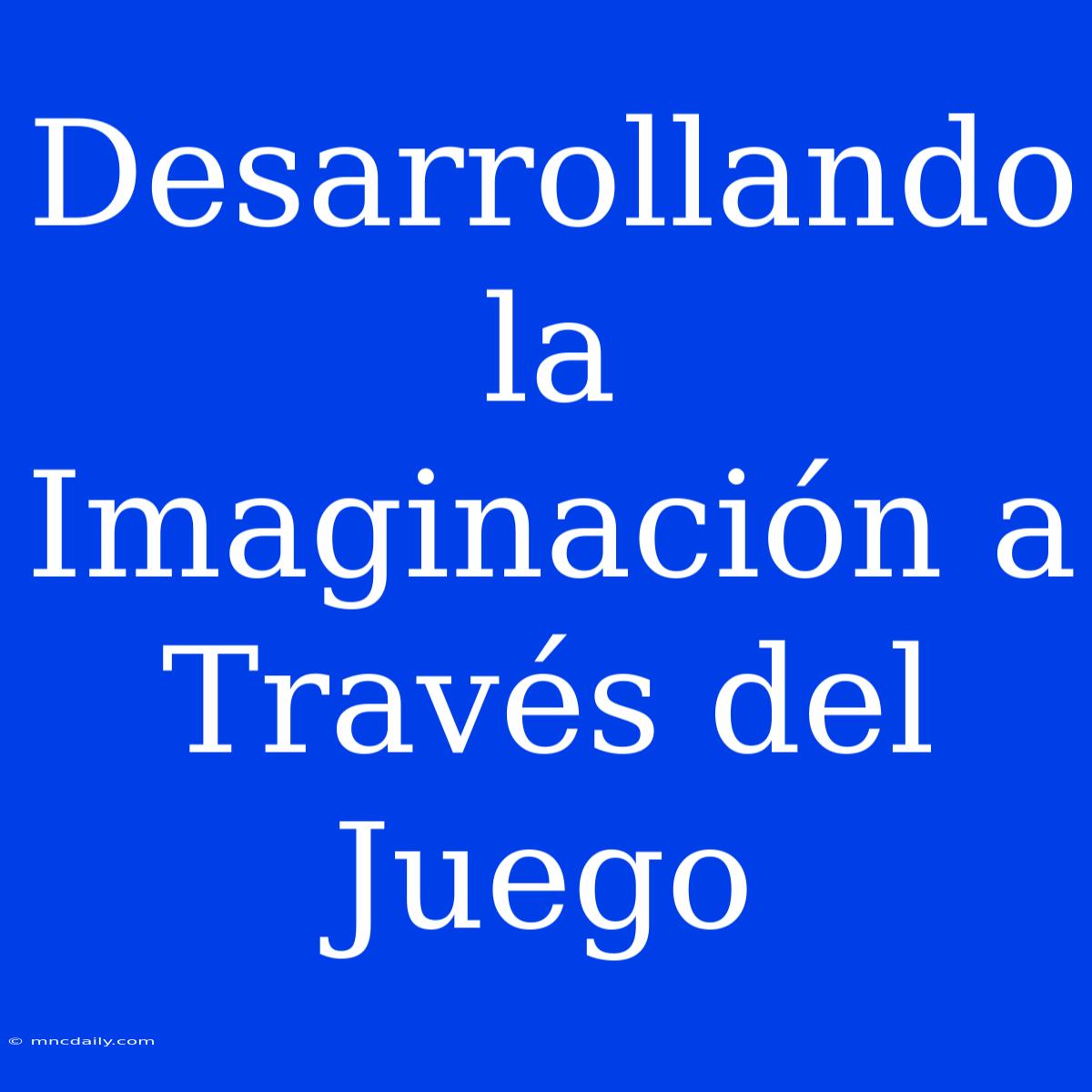 Desarrollando La Imaginación A Través Del Juego