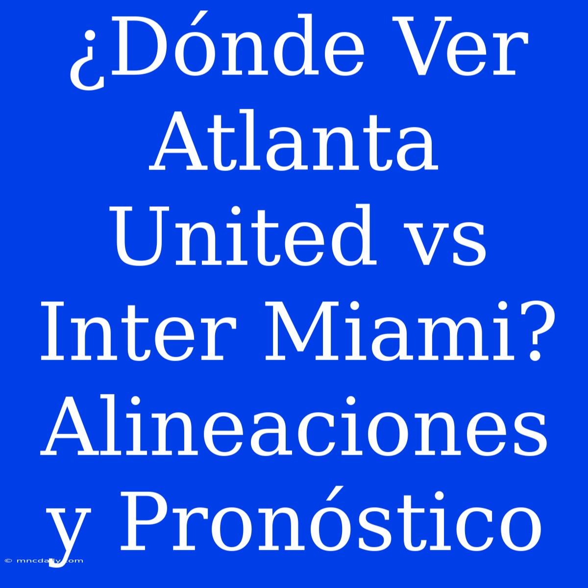 ¿Dónde Ver Atlanta United Vs Inter Miami? Alineaciones Y Pronóstico