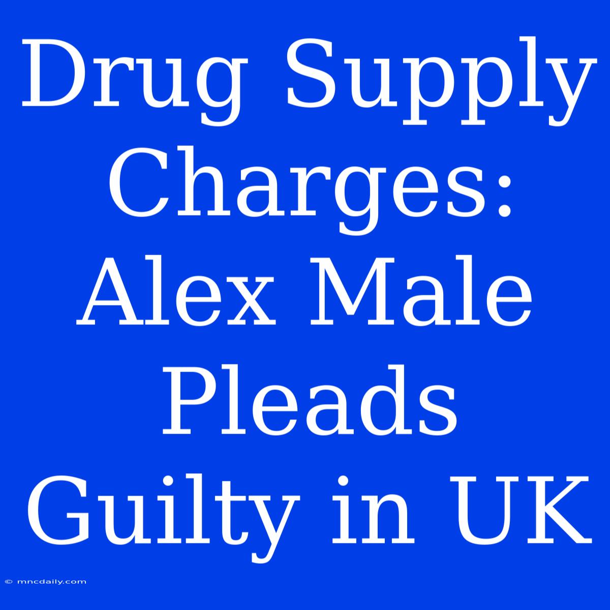 Drug Supply Charges: Alex Male Pleads Guilty In UK 