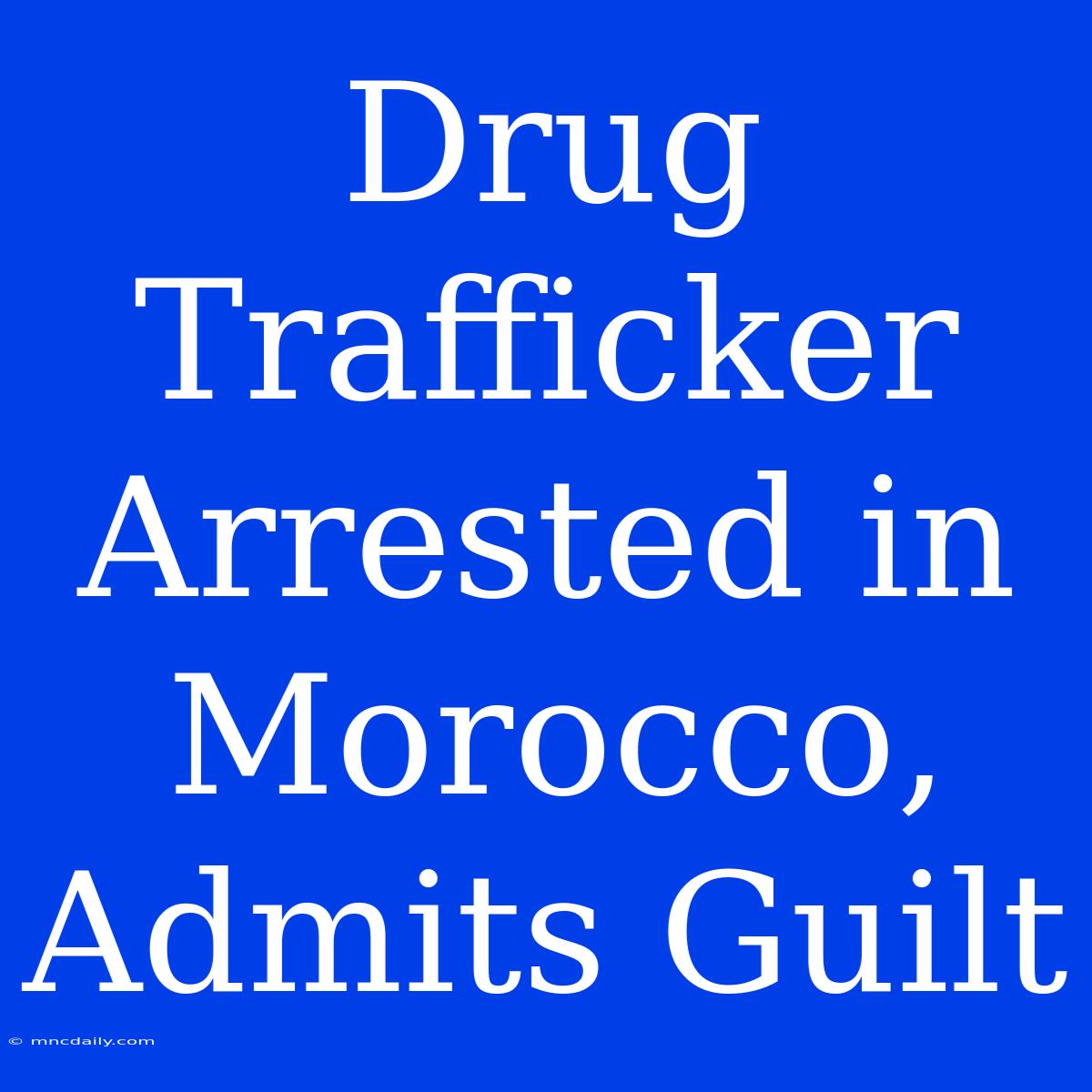 Drug Trafficker Arrested In Morocco, Admits Guilt