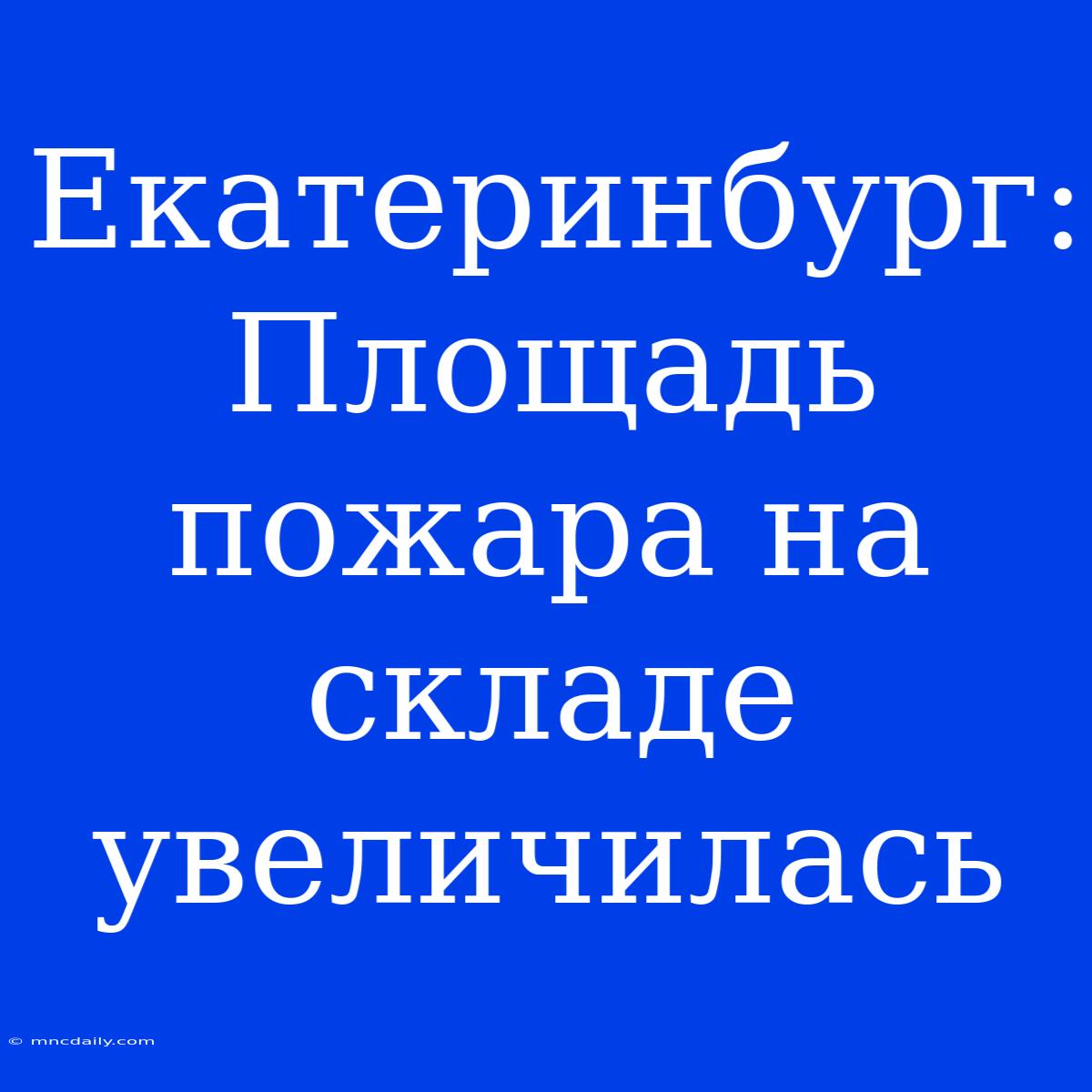 Екатеринбург:  Площадь Пожара На Складе Увеличилась