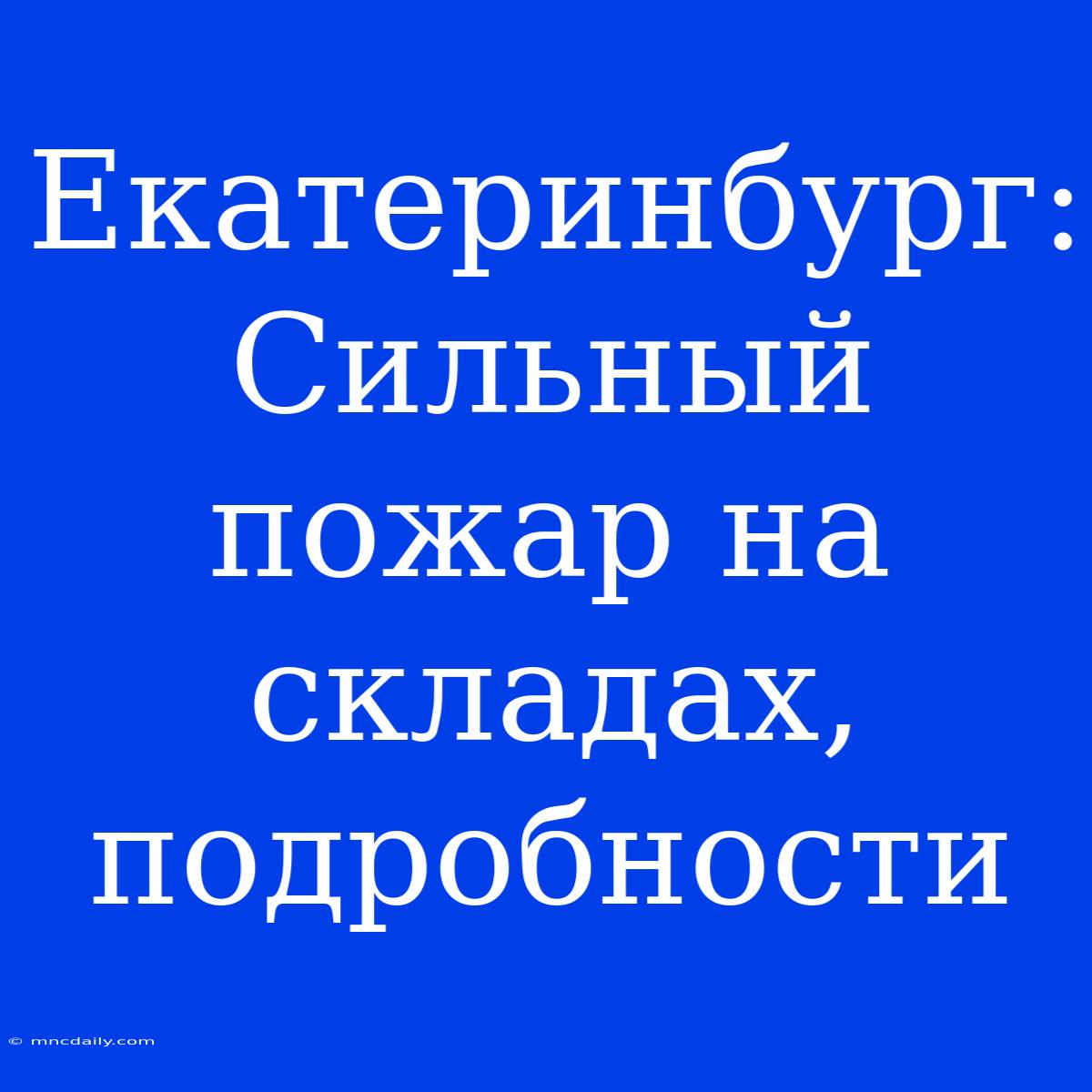 Екатеринбург: Сильный Пожар На Складах, Подробности