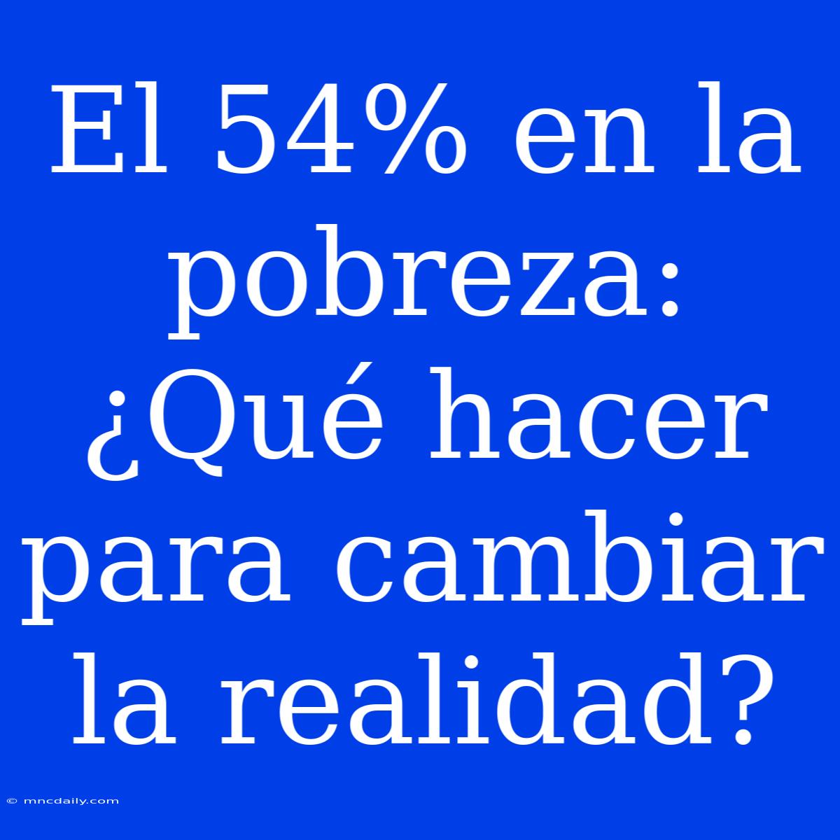 El 54% En La Pobreza: ¿Qué Hacer Para Cambiar La Realidad?