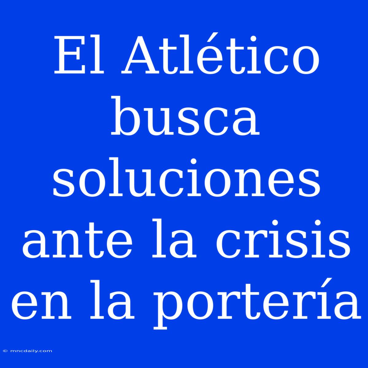 El Atlético Busca Soluciones Ante La Crisis En La Portería