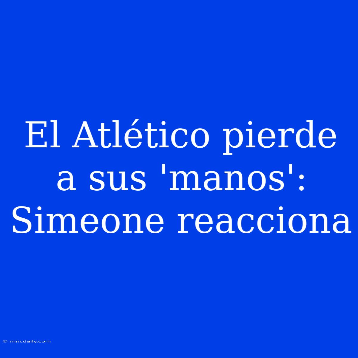 El Atlético Pierde A Sus 'manos': Simeone Reacciona