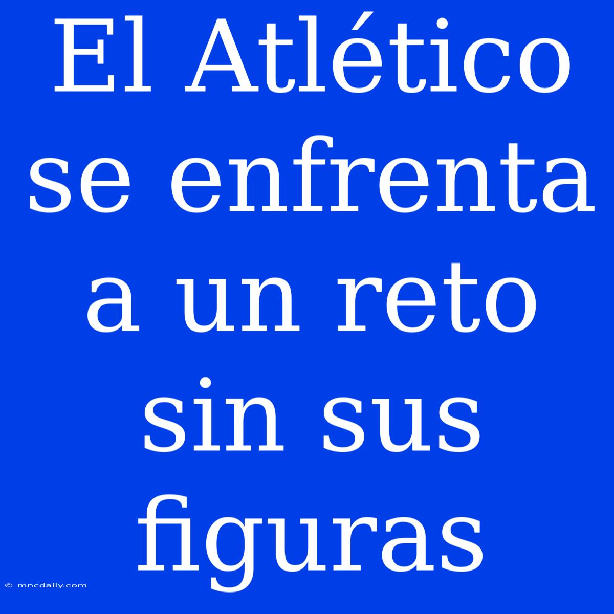 El Atlético Se Enfrenta A Un Reto Sin Sus Figuras