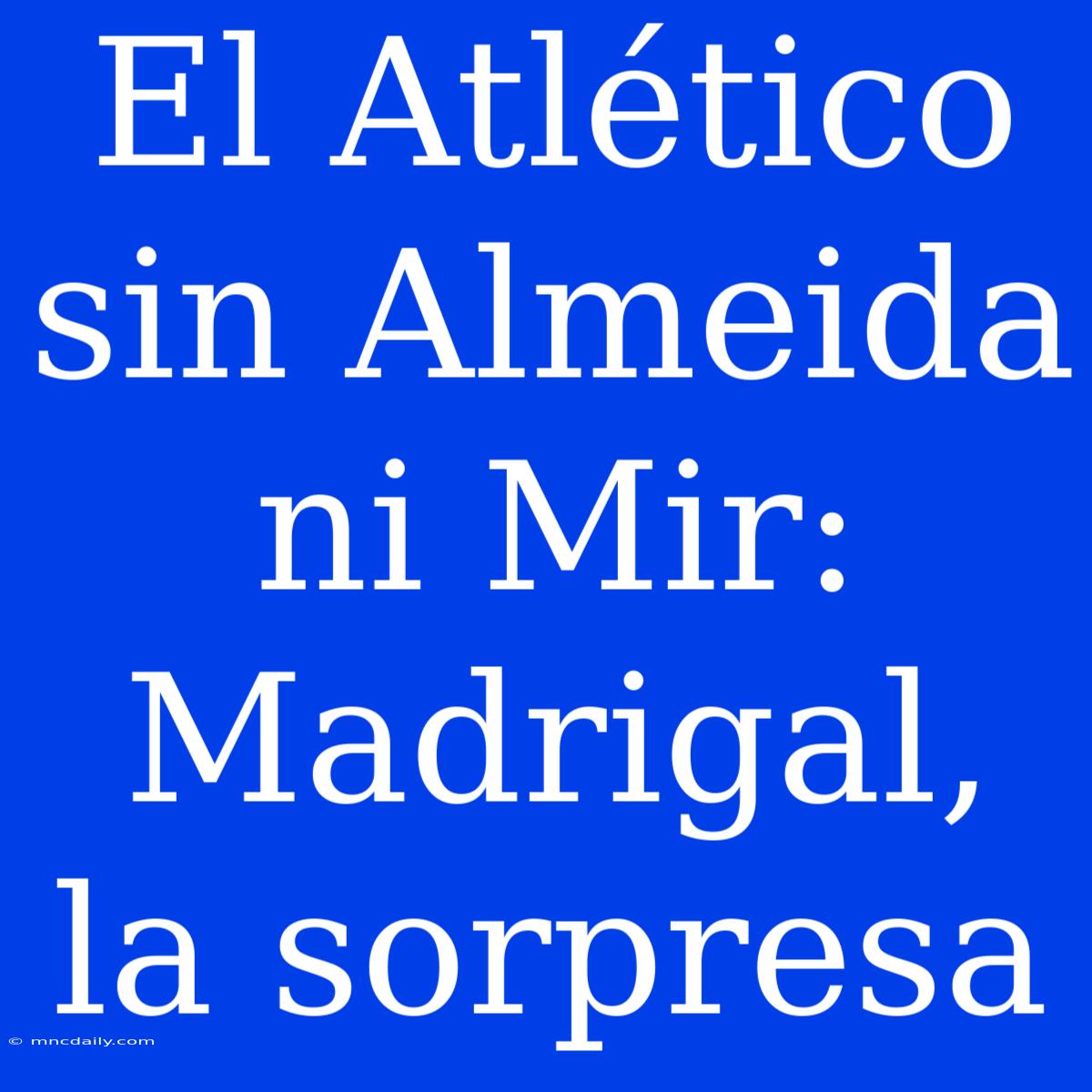 El Atlético Sin Almeida Ni Mir: Madrigal, La Sorpresa