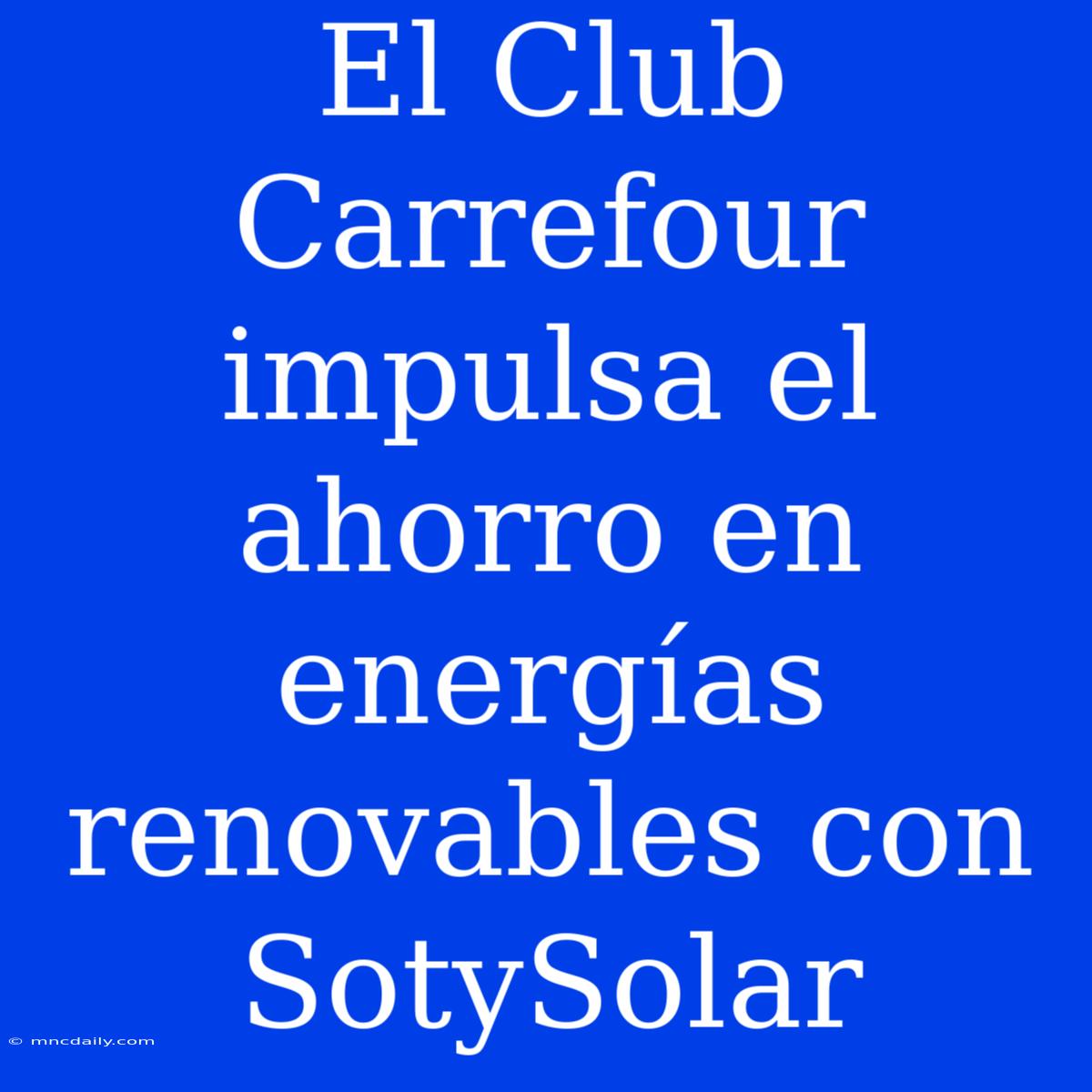 El Club Carrefour Impulsa El Ahorro En Energías Renovables Con SotySolar