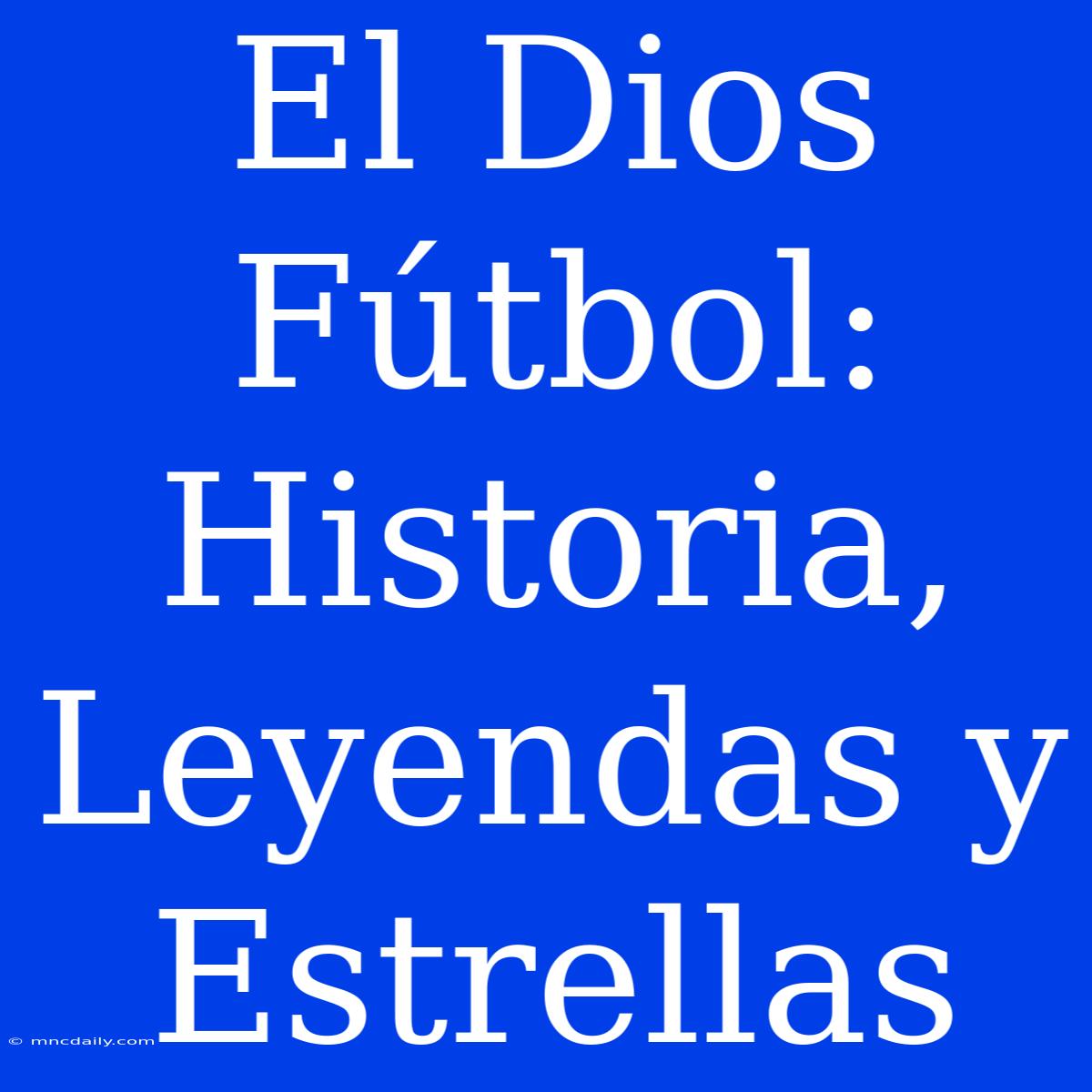 El Dios Fútbol: Historia, Leyendas Y Estrellas