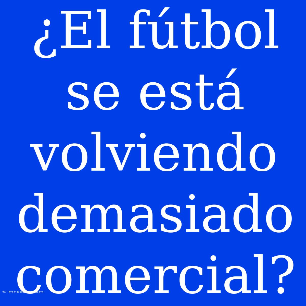 ¿El Fútbol Se Está Volviendo Demasiado Comercial?