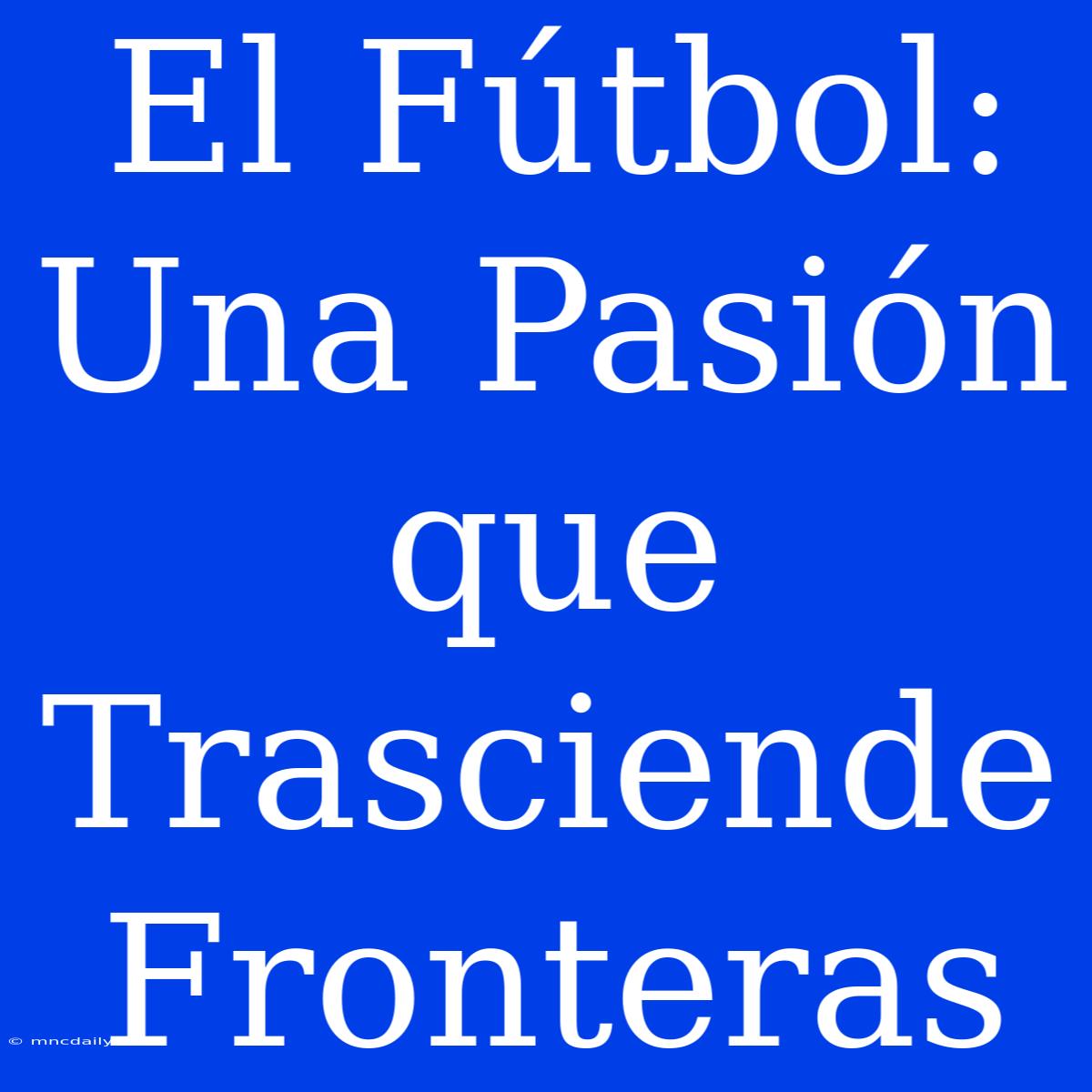 El Fútbol: Una Pasión Que Trasciende Fronteras