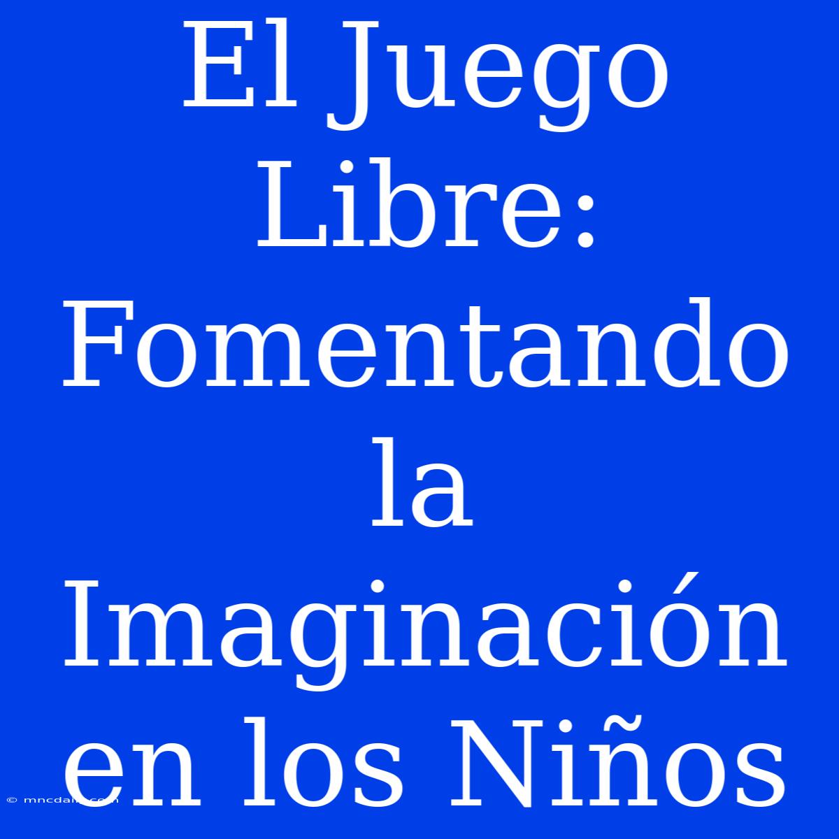 El Juego Libre: Fomentando La Imaginación En Los Niños