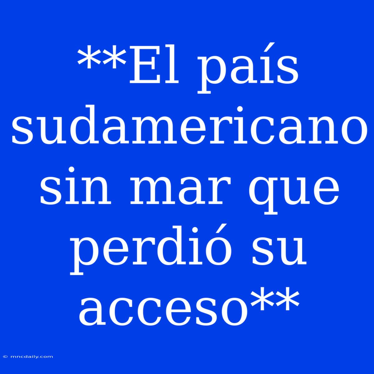 **El País Sudamericano Sin Mar Que Perdió Su Acceso**