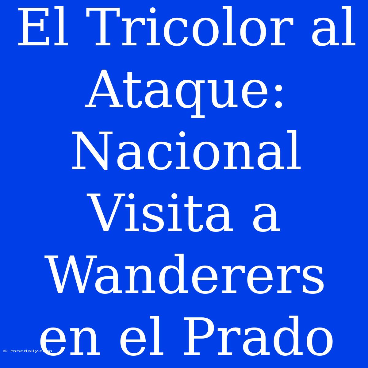 El Tricolor Al Ataque: Nacional Visita A Wanderers En El Prado