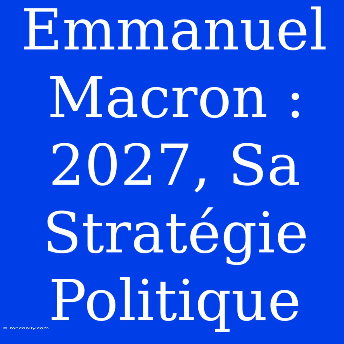 Emmanuel Macron : 2027, Sa Stratégie Politique