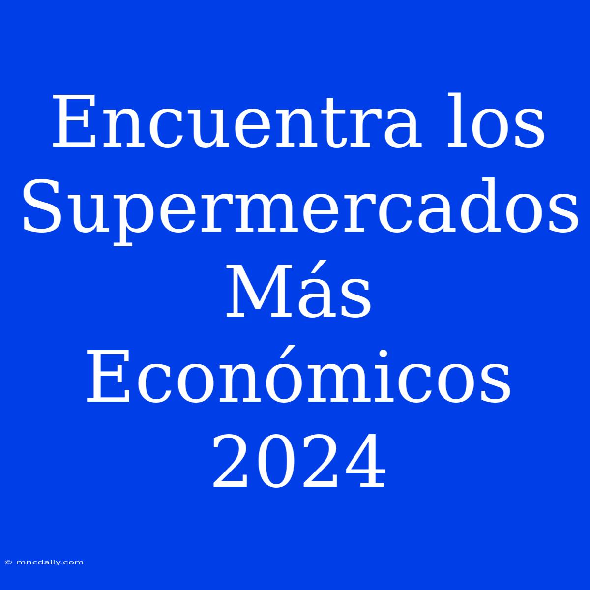 Encuentra Los Supermercados Más Económicos 2024