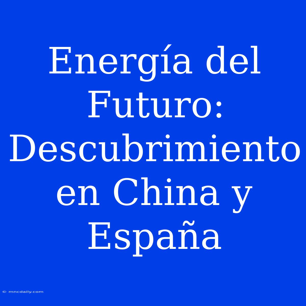 Energía Del Futuro: Descubrimiento En China Y España