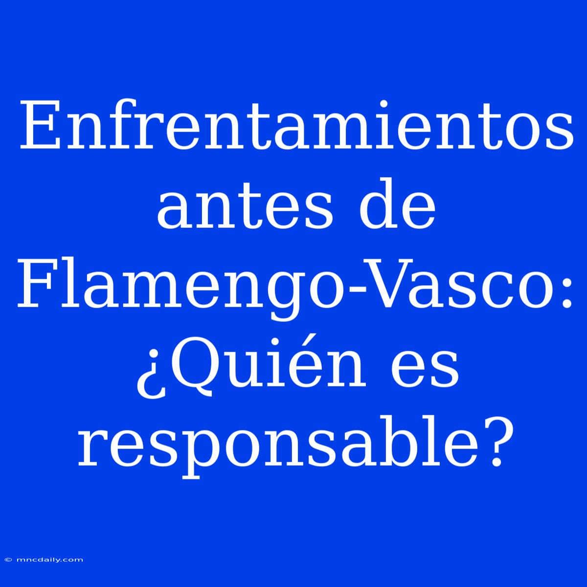 Enfrentamientos Antes De Flamengo-Vasco: ¿Quién Es Responsable?