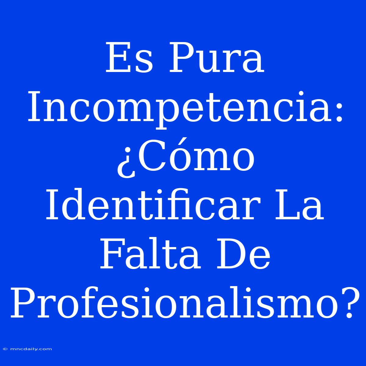 Es Pura Incompetencia: ¿Cómo Identificar La Falta De Profesionalismo?