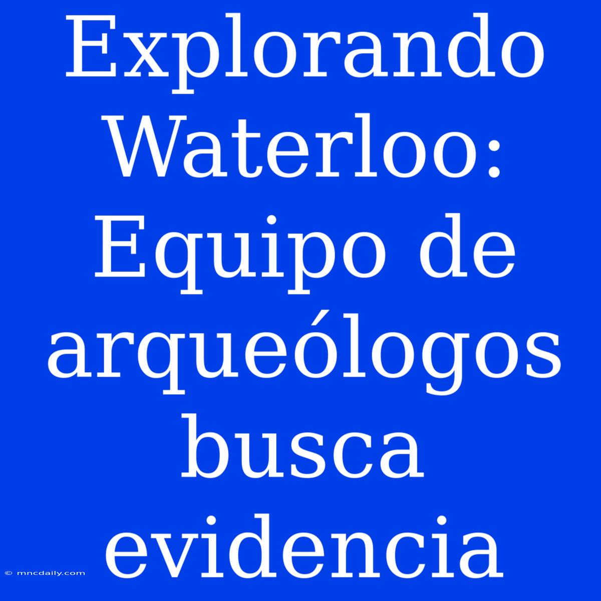 Explorando Waterloo: Equipo De Arqueólogos Busca Evidencia