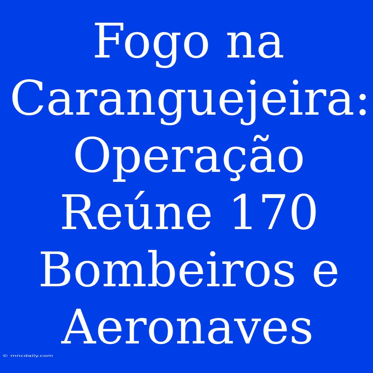 Fogo Na Caranguejeira: Operação Reúne 170 Bombeiros E Aeronaves