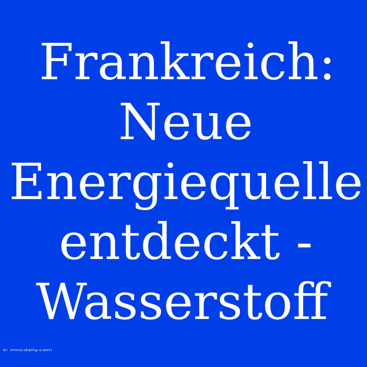 Frankreich: Neue Energiequelle Entdeckt - Wasserstoff