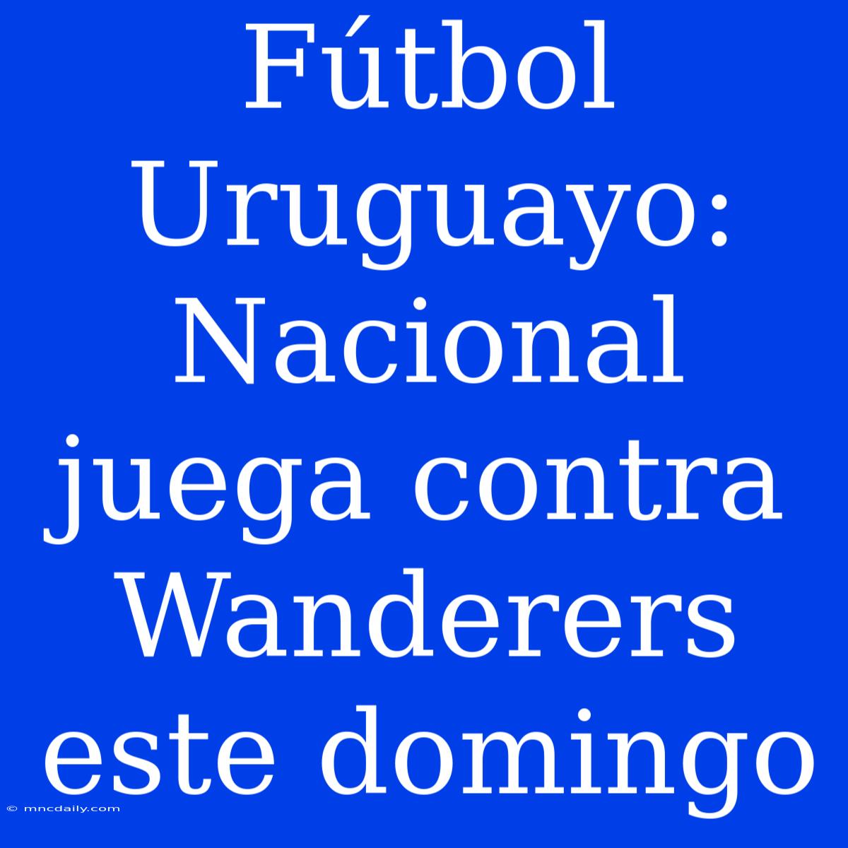 Fútbol Uruguayo: Nacional Juega Contra Wanderers Este Domingo