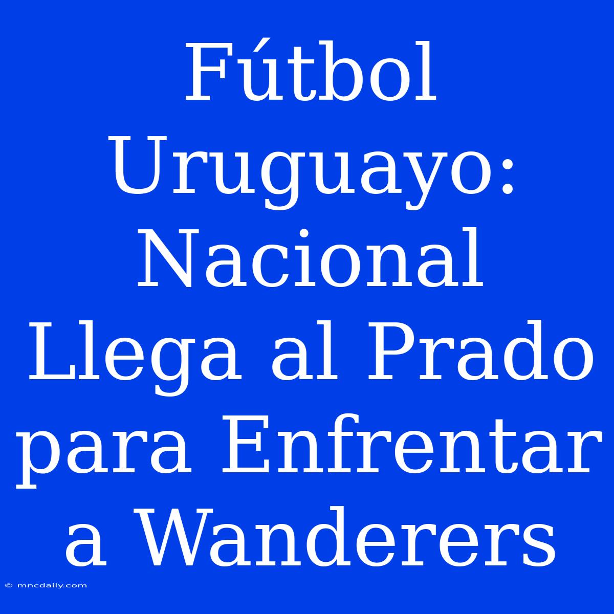 Fútbol Uruguayo: Nacional Llega Al Prado Para Enfrentar A Wanderers