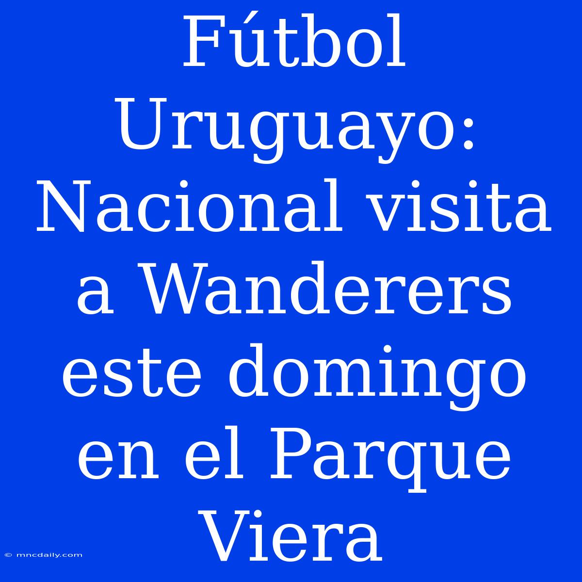 Fútbol Uruguayo: Nacional Visita A Wanderers Este Domingo En El Parque Viera 