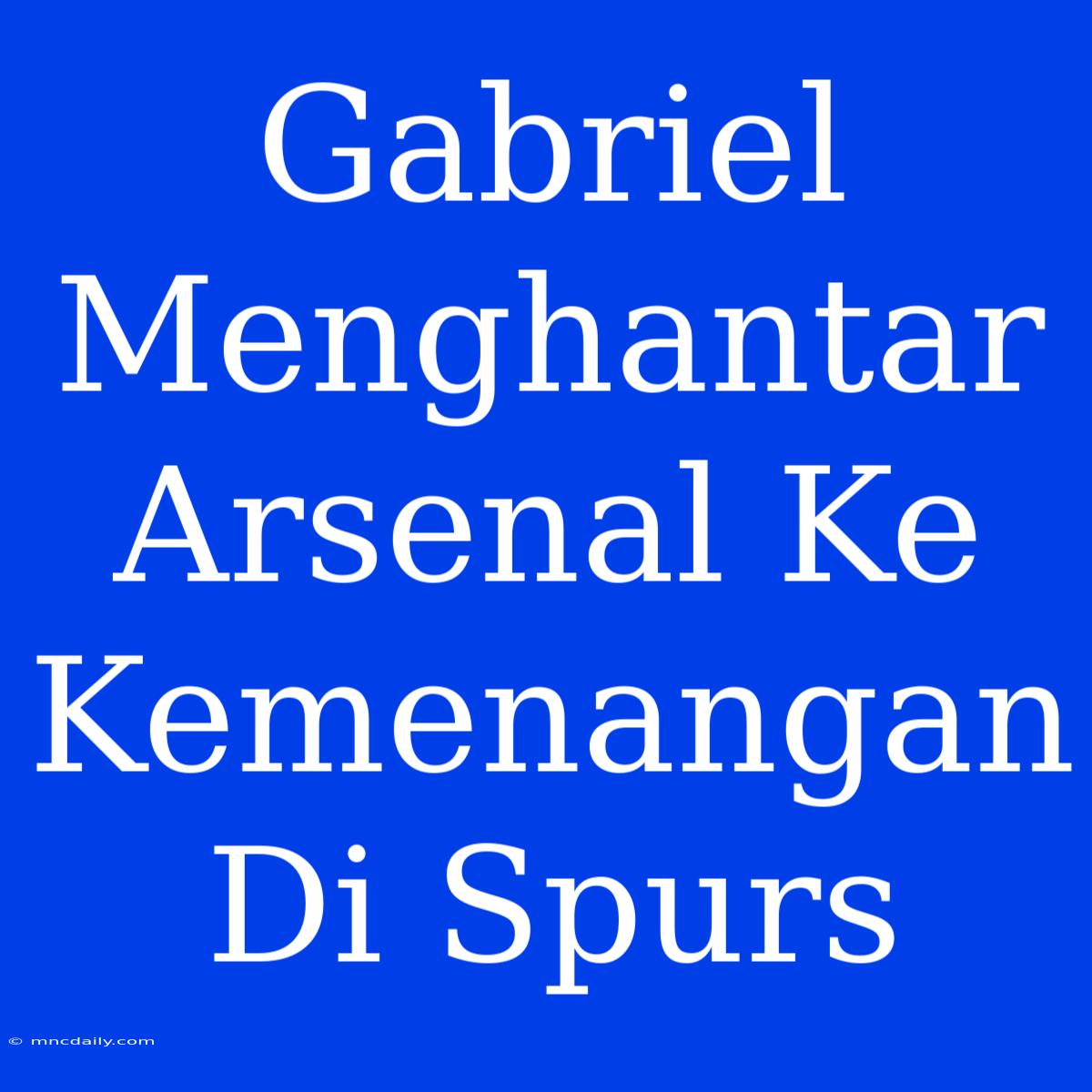 Gabriel Menghantar Arsenal Ke Kemenangan Di Spurs