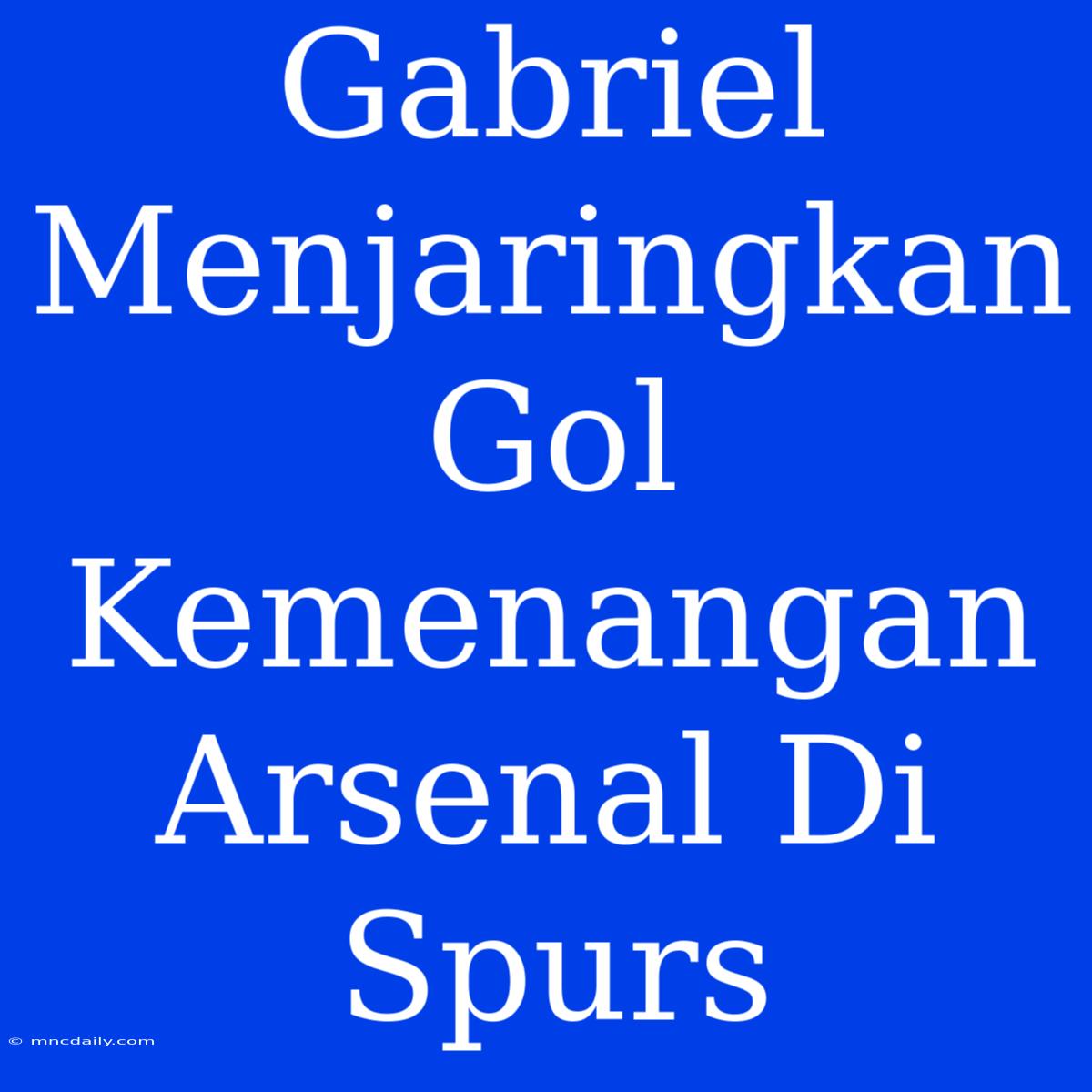 Gabriel Menjaringkan Gol Kemenangan Arsenal Di Spurs