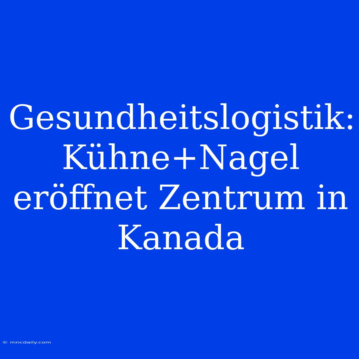 Gesundheitslogistik: Kühne+Nagel Eröffnet Zentrum In Kanada