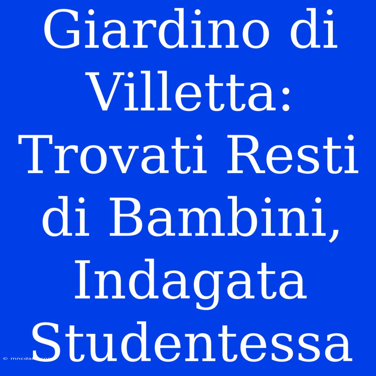 Giardino Di Villetta: Trovati Resti Di Bambini, Indagata Studentessa