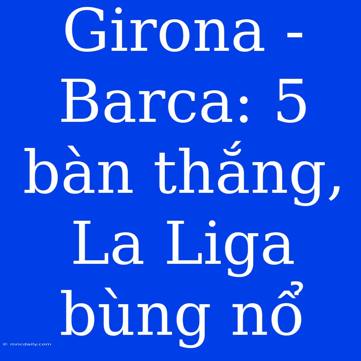 Girona - Barca: 5 Bàn Thắng, La Liga Bùng Nổ 