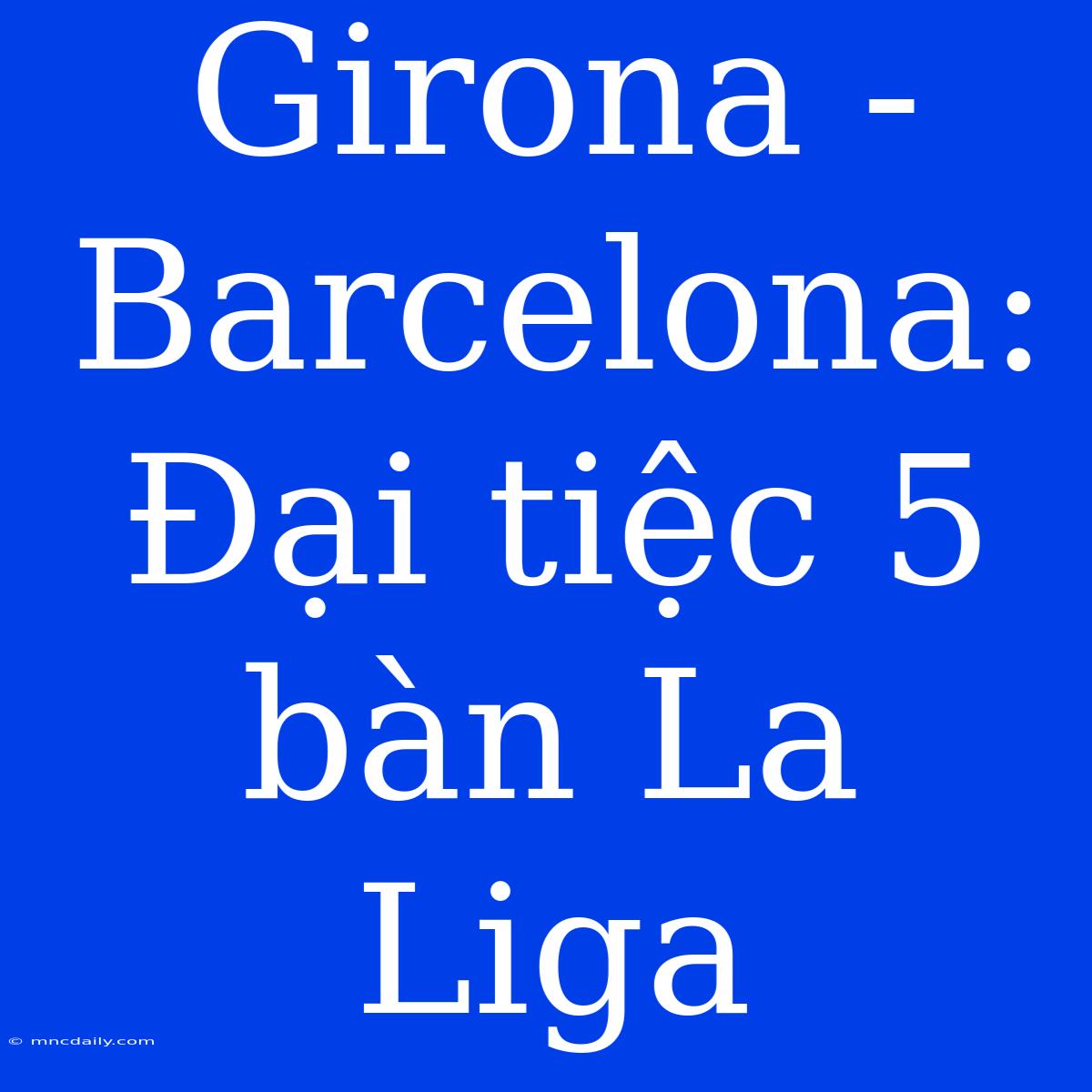 Girona - Barcelona: Đại Tiệc 5 Bàn La Liga