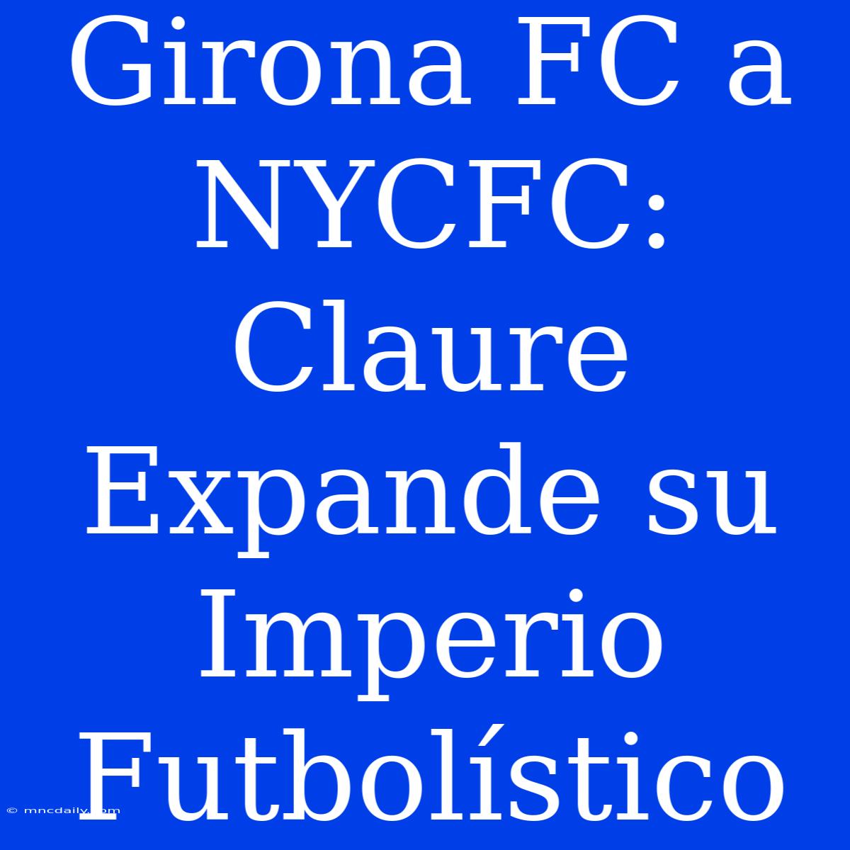 Girona FC A NYCFC: Claure Expande Su Imperio Futbolístico