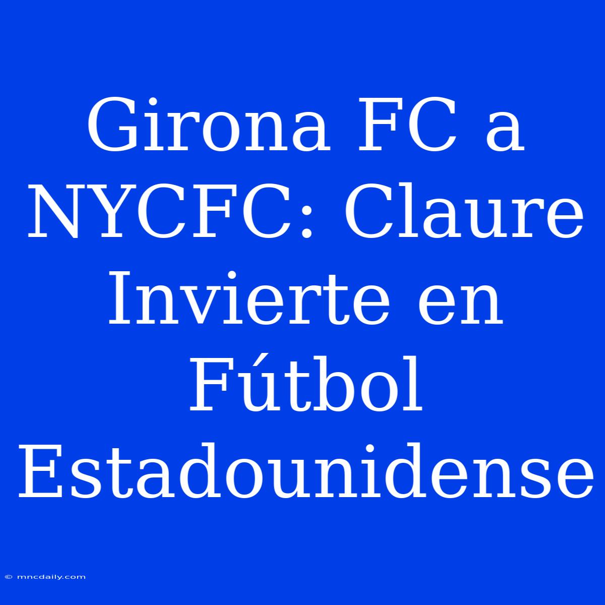 Girona FC A NYCFC: Claure Invierte En Fútbol Estadounidense