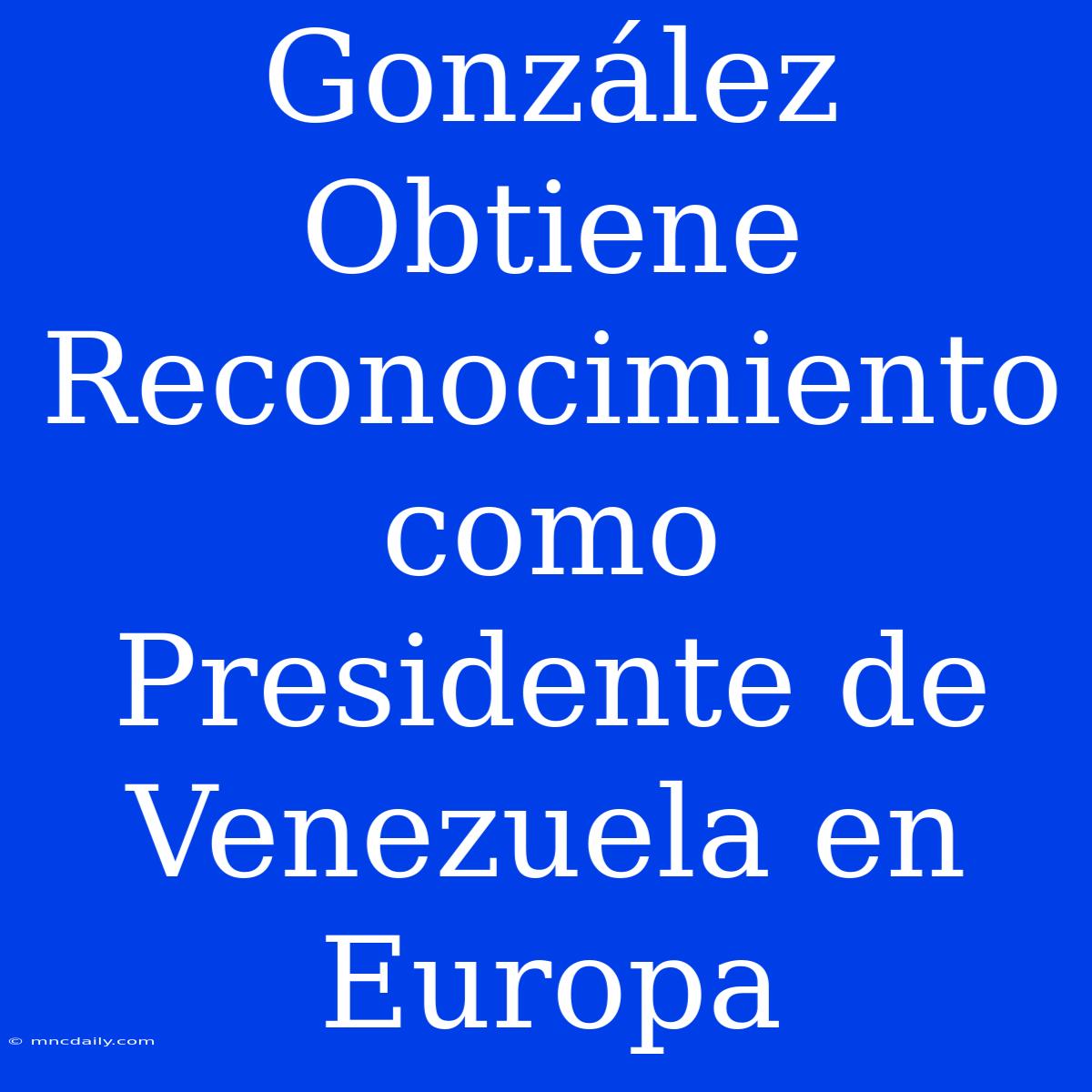 González Obtiene Reconocimiento Como Presidente De Venezuela En Europa