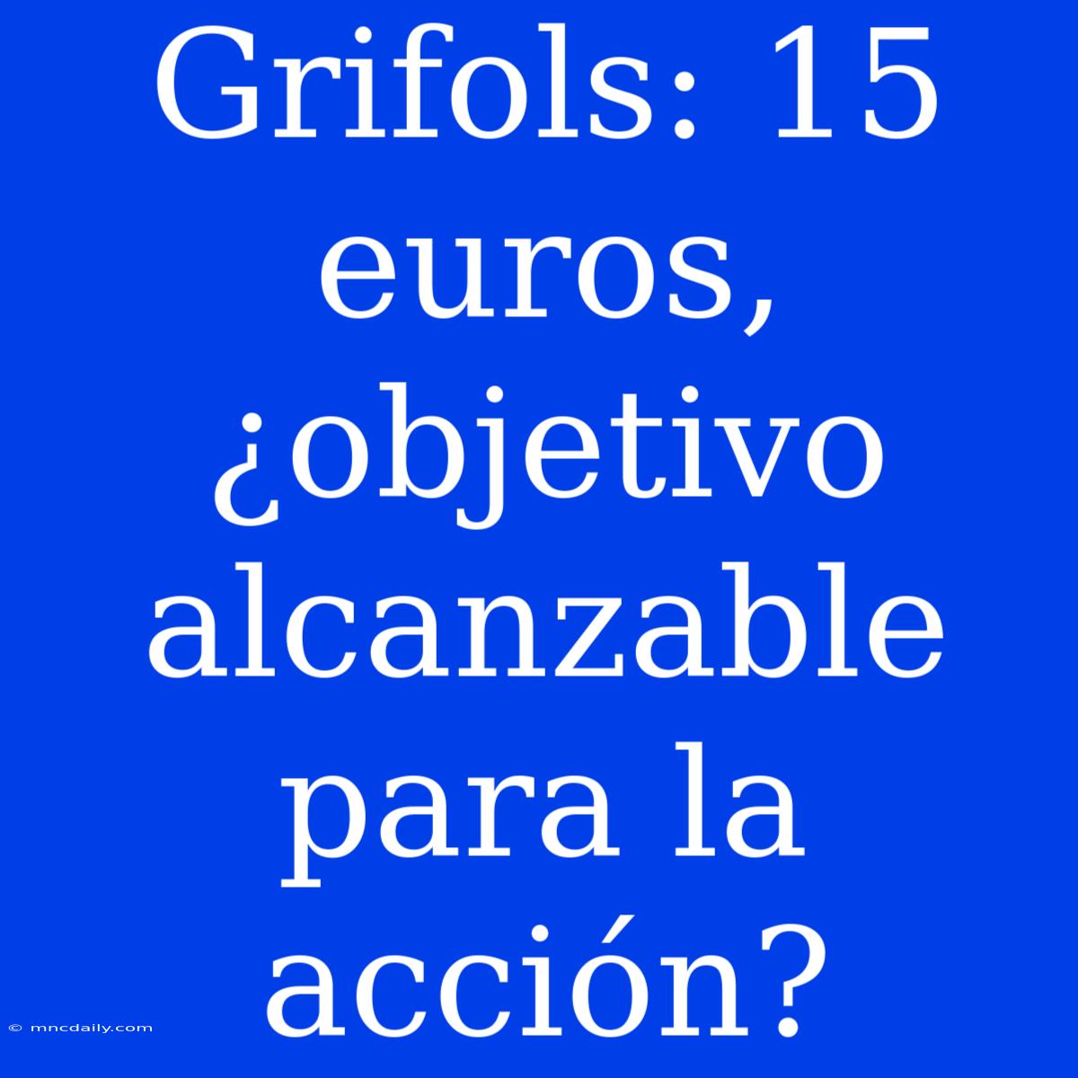 Grifols: 15 Euros, ¿objetivo Alcanzable Para La Acción?