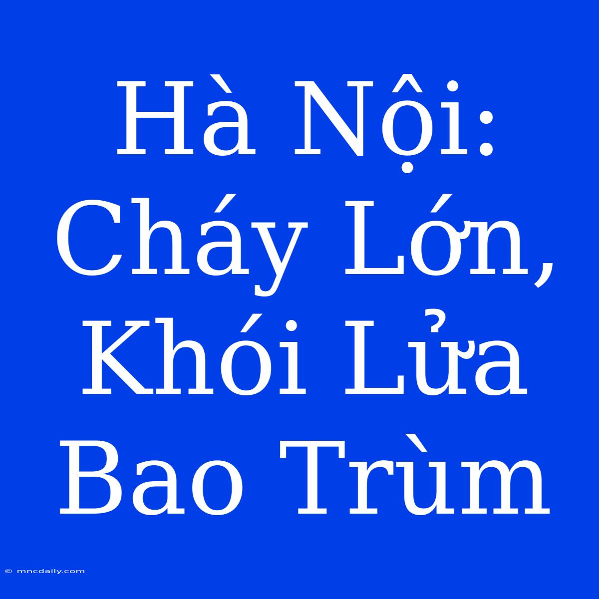 Hà Nội: Cháy Lớn, Khói Lửa Bao Trùm 