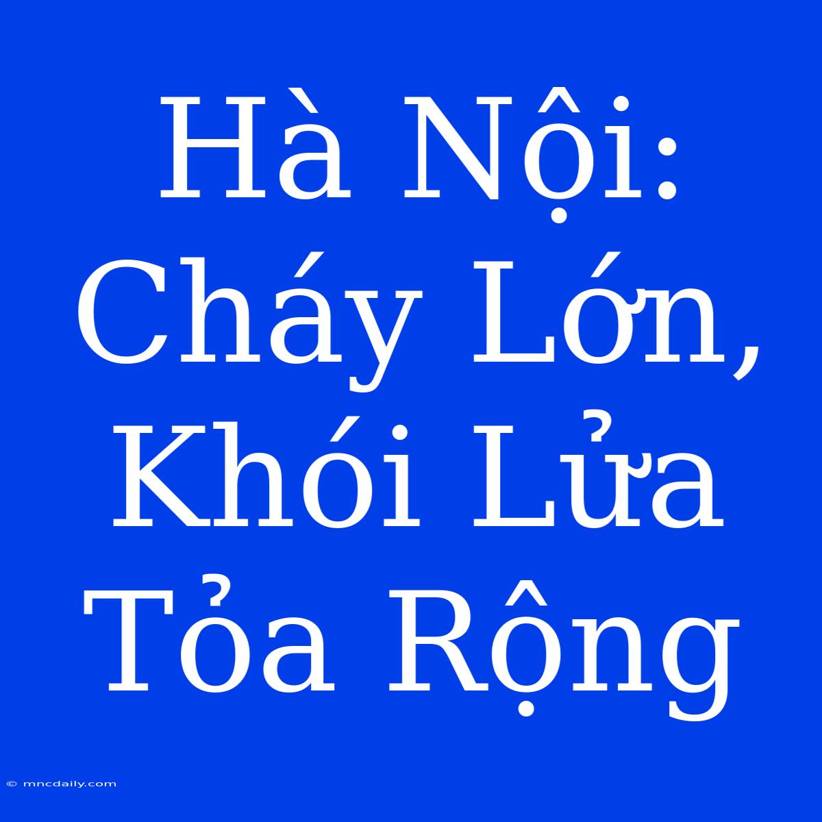 Hà Nội: Cháy Lớn, Khói Lửa Tỏa Rộng