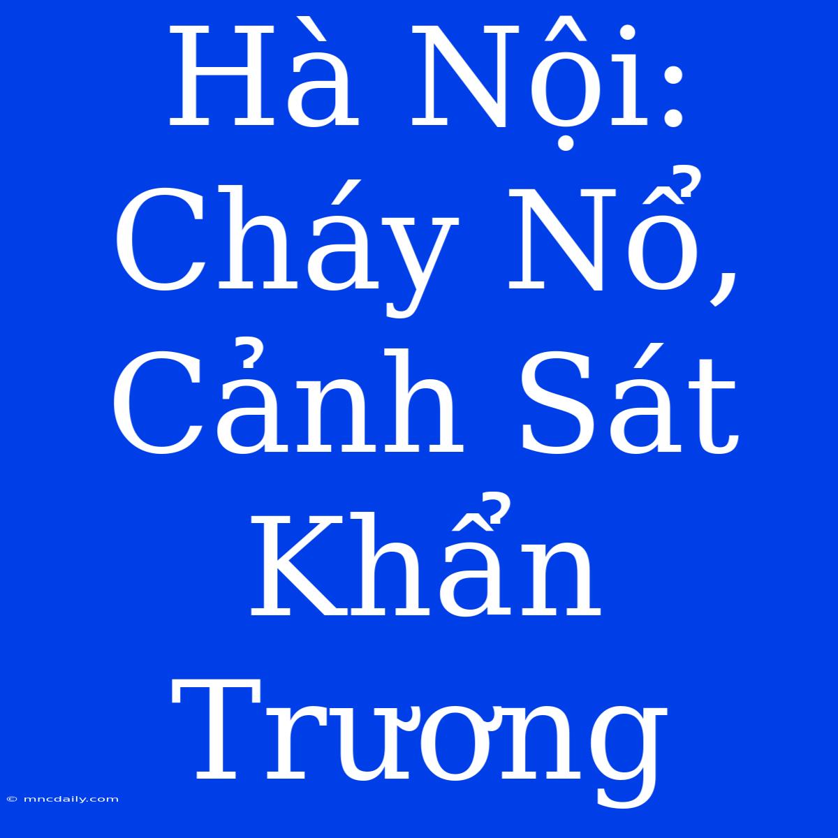 Hà Nội: Cháy Nổ, Cảnh Sát Khẩn Trương