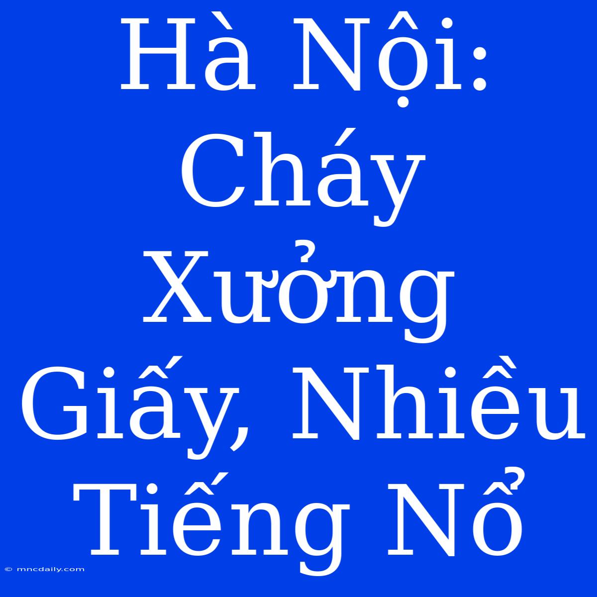 Hà Nội: Cháy Xưởng Giấy, Nhiều Tiếng Nổ